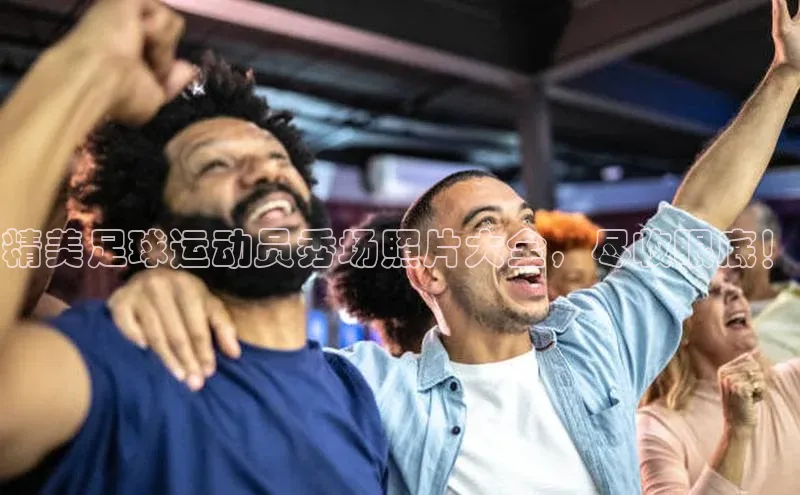 YY易游体育app下载百度取证精美足球运动员秀场照片大全，尽收眼底！