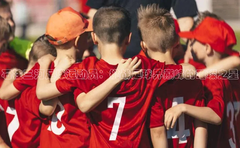 米乐m6官网老版华扬联众石柱三河足球运动员：挑战足球界巅峰的璀璨之星