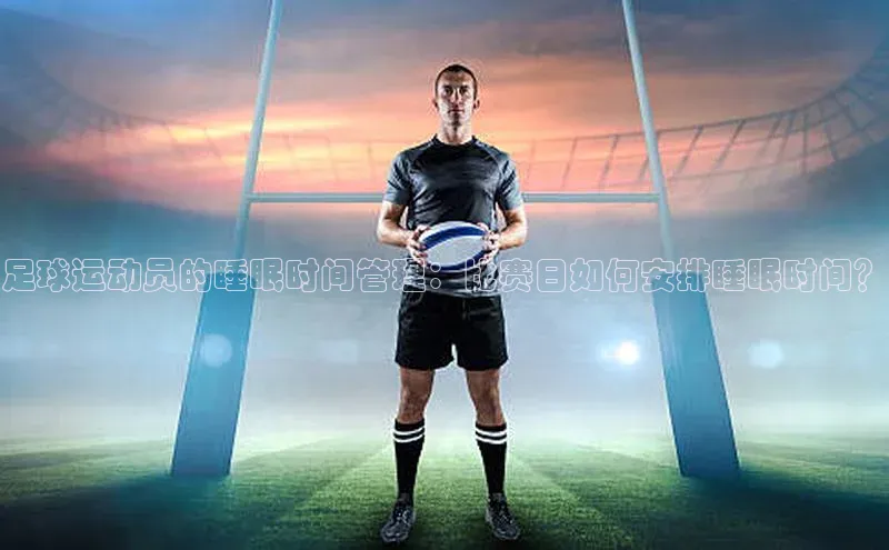 米乐m6网页版登录入口巴美列捷福足球运动员的睡眠时间管理：比赛日如何安排睡眠时间？