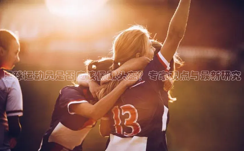 YY易游体育app下载歌力思足球运动员是否应该佩戴头盔？专家观点与最新研究