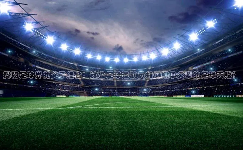 yy易游游戏官网入口同程揭秘足球界的父子组合：这些足球运动员如何继承父辈的足球天赋？