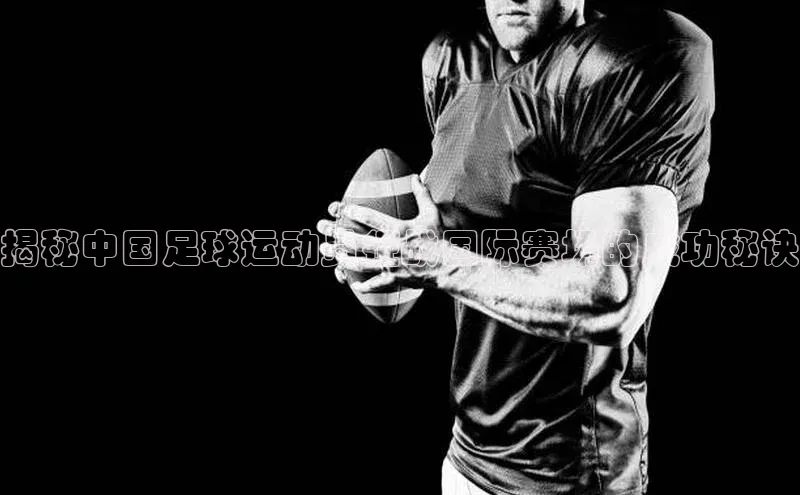 米乐m6网页版登录入口百度 H5揭秘中国足球运动员征战国际赛场的成功秘诀