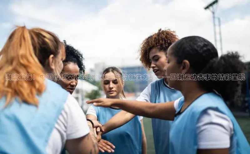 潮流激荡：中国传统文化在现代运动中的新生力量——国潮运动赛事的精彩呈现