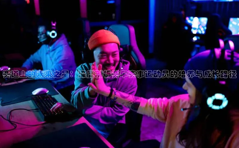 赛道上的未来之星：深度剖析赛车赛事运动员的培养与成长路径