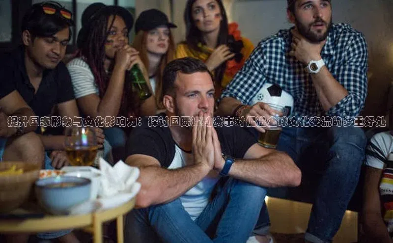 提升国家形象与文化影响力：探讨国际运动赛事对促进全球文化交流的多重好处