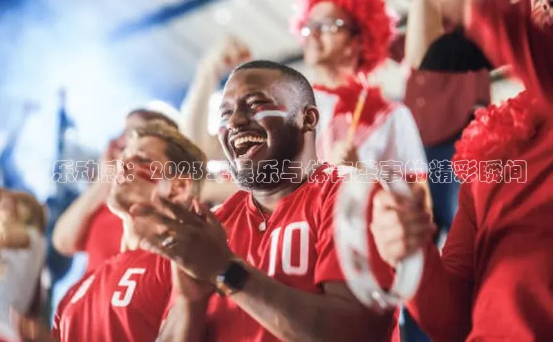 欢乐动感：2023年娱乐与体育盛事的精彩瞬间